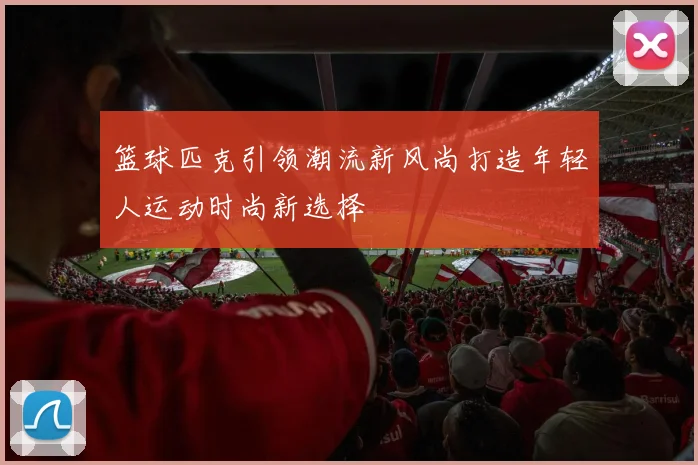 篮球匹克引领潮流新风尚打造年轻人运动时尚新选择
