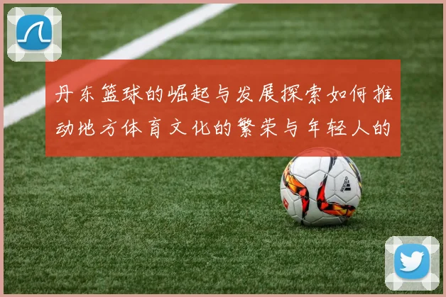 丹东篮球的崛起与发展探索如何推动地方体育文化的繁荣与年轻人的参与
