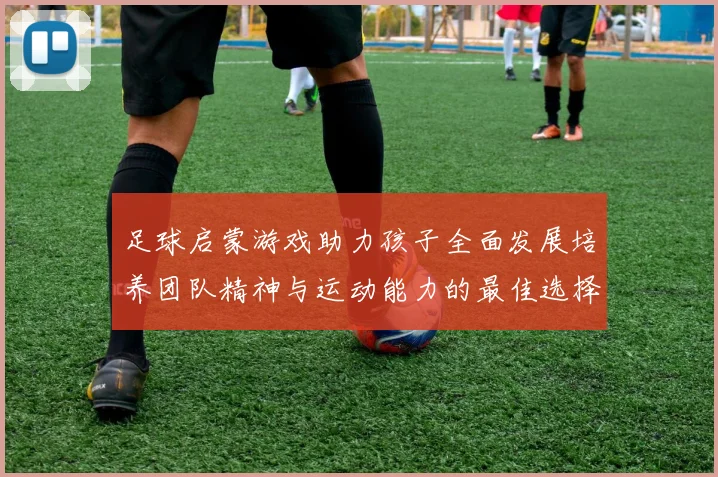 足球启蒙游戏助力孩子全面发展培养团队精神与运动能力的最佳选择