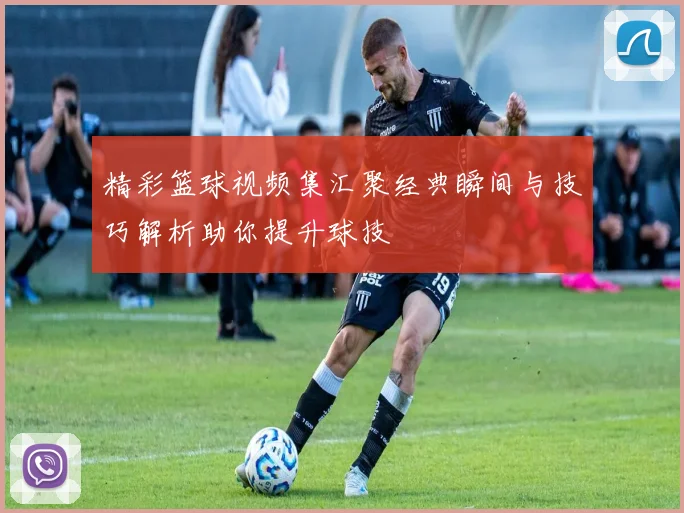 精彩篮球视频集汇聚经典瞬间与技巧解析助你提升球技