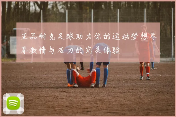 正品耐克足球助力你的运动梦想尽享激情与活力的完美体验