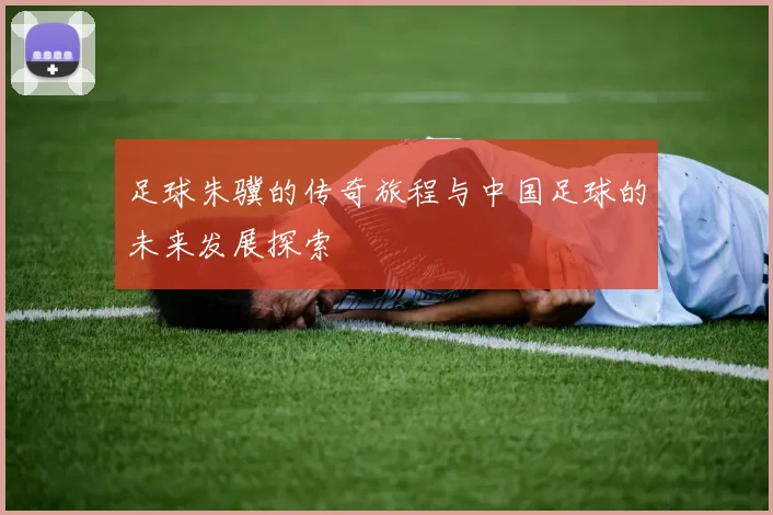 足球朱骥的传奇旅程与中国足球的未来发展探索