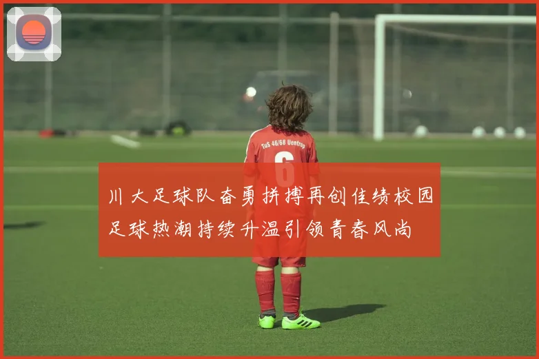 川大足球队奋勇拼搏再创佳绩校园足球热潮持续升温引领青春风尚