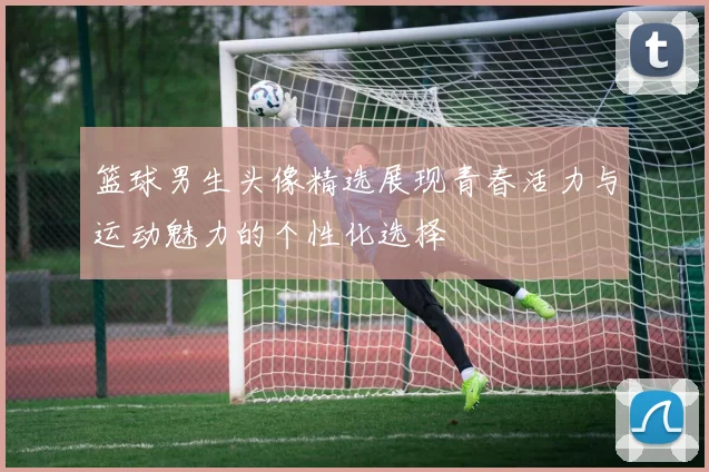 篮球男生头像精选展现青春活力与运动魅力的个性化选择